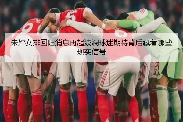 朱婷女排回归消息再起波澜球迷期待背后藏着哪些现实信号 - aiyouxi